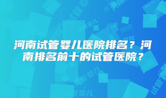 河南试管婴儿医院排名？河南排名前十的试管医院？