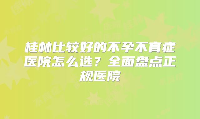 桂林比较好的不孕不育症医院怎么选？全面盘点正规医院
