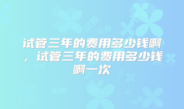 试管三年的费用多少钱啊，试管三年的费用多少钱啊一次