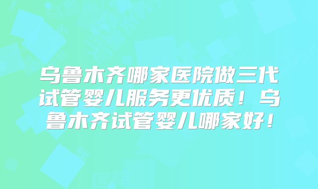 乌鲁木齐哪家医院做三代试管婴儿服务更优质!乌鲁木齐试管婴儿哪家好!
