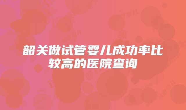 韶关做试管婴儿成功率比较高的医院查询
