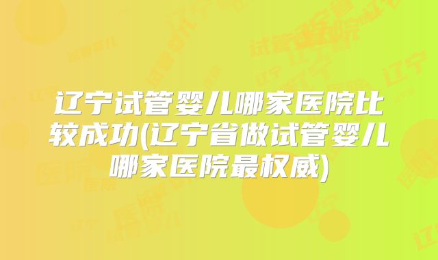 辽宁试管婴儿哪家医院比较成功(辽宁省做试管婴儿哪家医院最权威)
