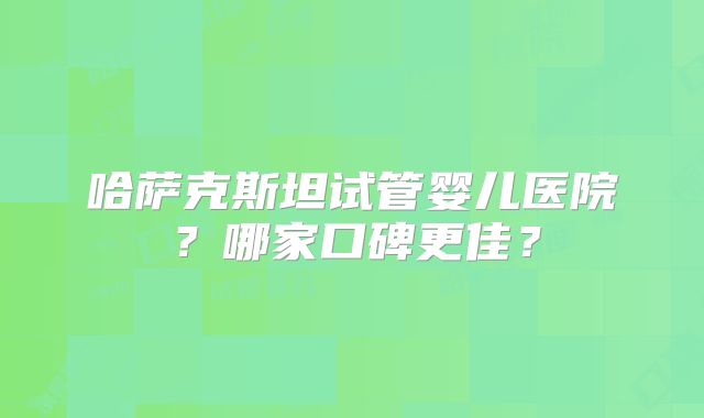 哈萨克斯坦试管婴儿医院？哪家口碑更佳？