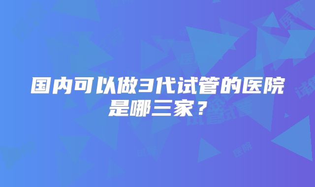 国内可以做3代试管的医院是哪三家?