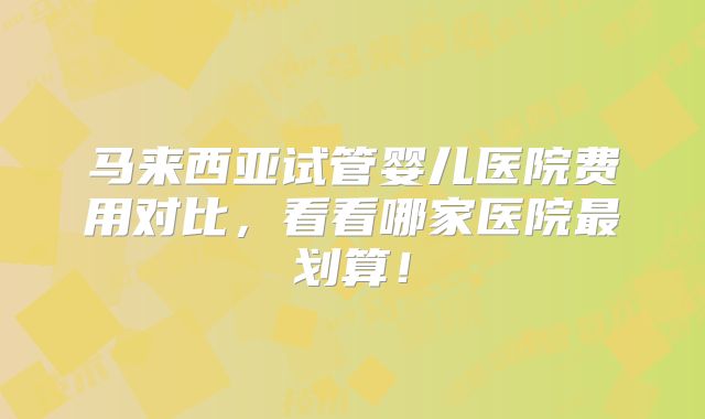 马来西亚试管婴儿医院费用对比,看看哪家医院最划算!