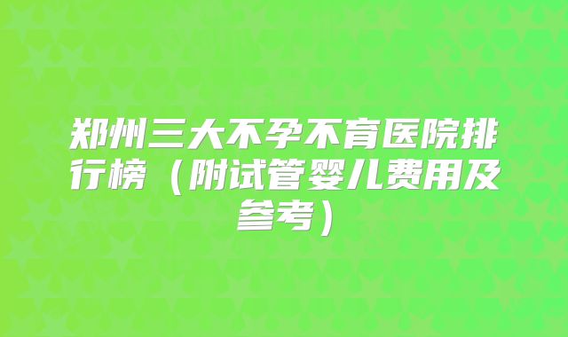 郑州三大不孕不育医院排行榜（附试管婴儿费用及参考）