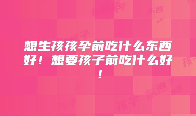 想生孩孩孕前吃什么东西好!想要孩子前吃什么好!