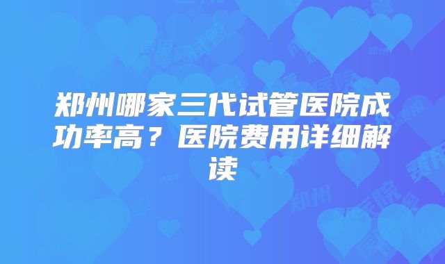 郑州哪家三代试管医院成功率高?医院费用详细解读