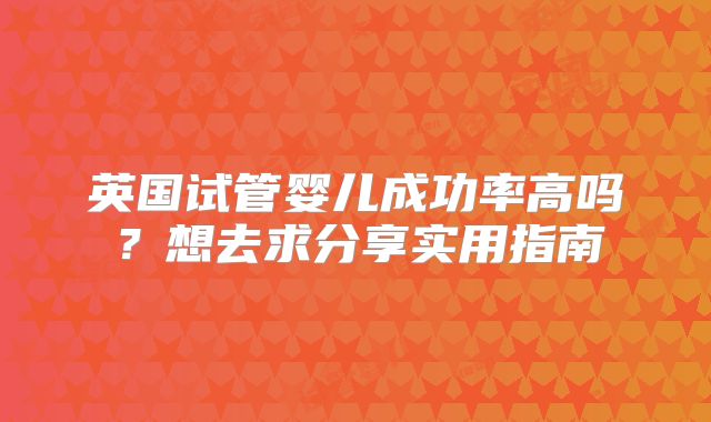英国试管婴儿成功率高吗?想去求分享实用指南