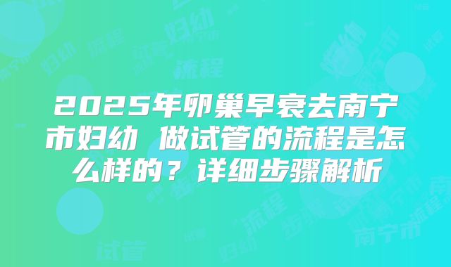 2025年卵巢早衰去南宁市妇幼 做试管的流程是怎么样的？详细步骤解析