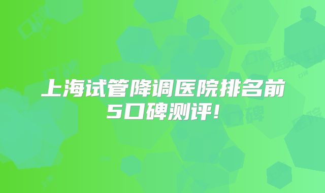 上海试管降调医院排名前5口碑测评!