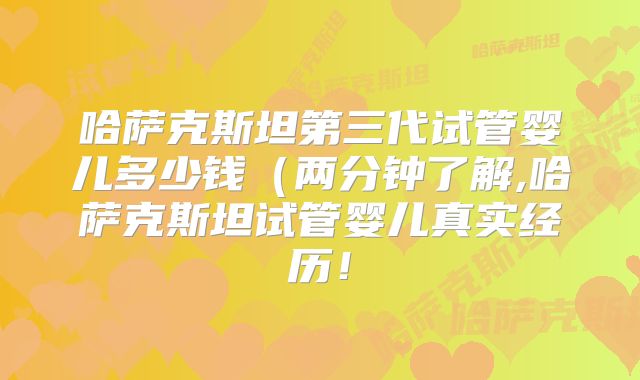 哈萨克斯坦第三代试管婴儿多少钱(两分钟了解,哈萨克斯坦试管婴儿真实经历!