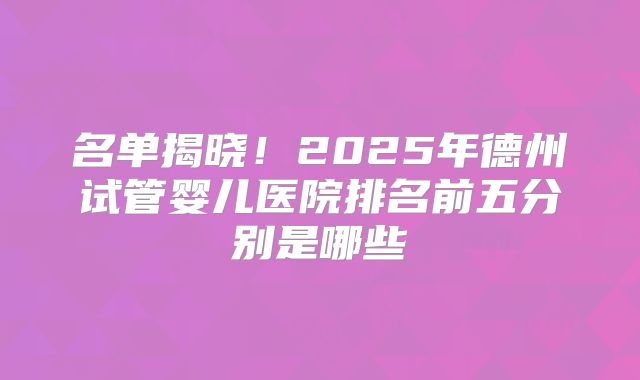 名单揭晓!2025年德州试管婴儿医院排名前五分别是哪些