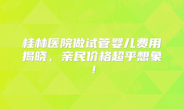桂林医院做试管婴儿费用揭晓，亲民价格超乎想象！
