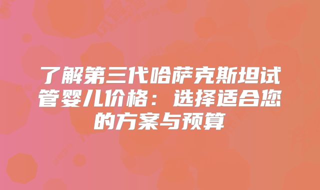 了解第三代哈萨克斯坦试管婴儿价格：选择适合您的方案与预算