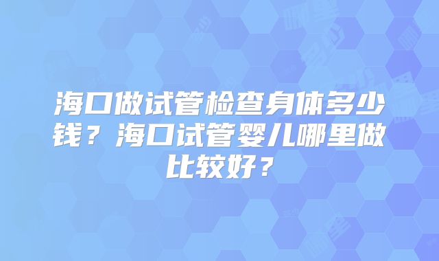 海口做试管检查身体多少钱?海口试管婴儿哪里做比较好?
