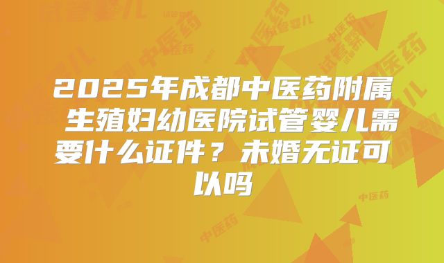 2025年成都中医药附属 生殖妇幼医院试管婴儿需要什么证件？未婚无证可以吗