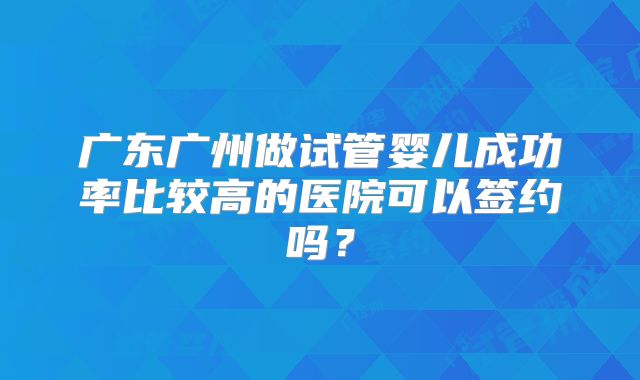 广东广州做试管婴儿成功率比较高的医院可以签约吗？