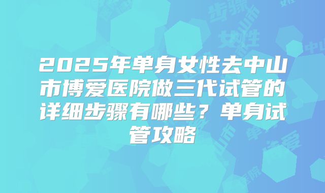2025年单身女性去中山市博爱医院做三代试管的详细步骤有哪些？单身试管攻略