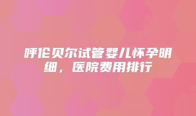 呼伦贝尔试管婴儿怀孕明细，医院费用排行
