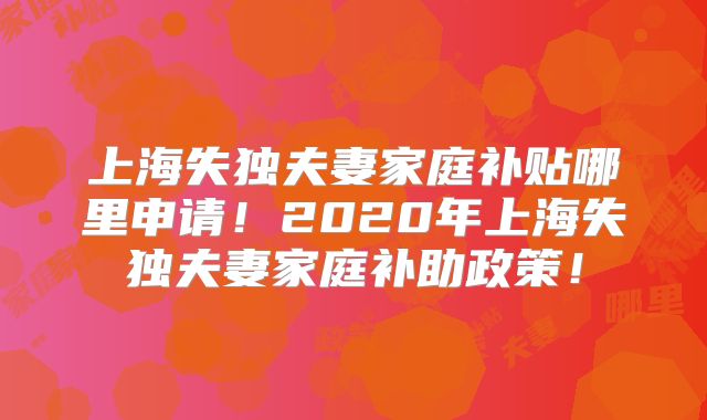 上海失独夫妻家庭补贴哪里申请！2020年上海失独夫妻家庭补助政策！