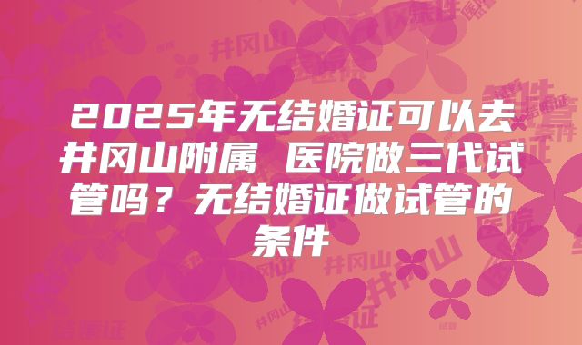 2025年无结婚证可以去井冈山附属 医院做三代试管吗？无结婚证做试管的条件