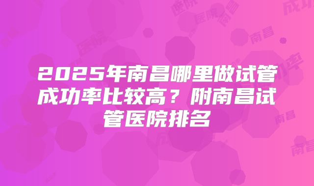 2025年南昌哪里做试管成功率比较高?附南昌试管医院排名