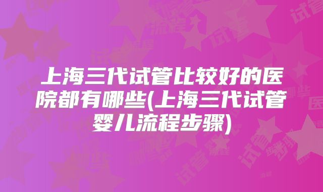 上海三代试管比较好的医院都有哪些(上海三代试管婴儿流程步骤)