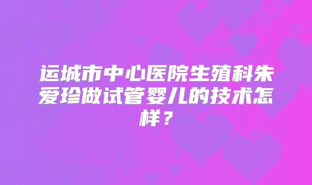 运城市中心医院生殖科朱爱珍做试管婴儿的技术怎样?