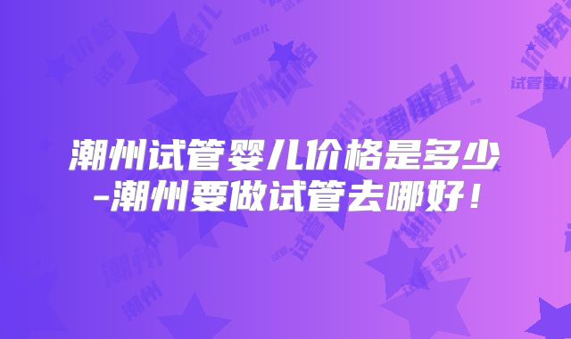 潮州试管婴儿价格是多少-潮州要做试管去哪好！