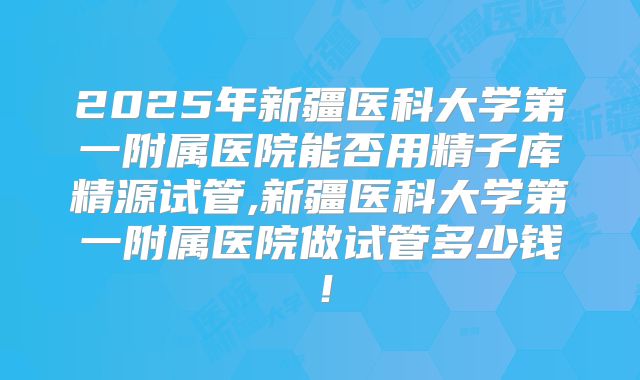 2025年新疆医科大学第一附属医院能否用精子库精源试管,新疆医科大学第一附属医院做试管多少钱！