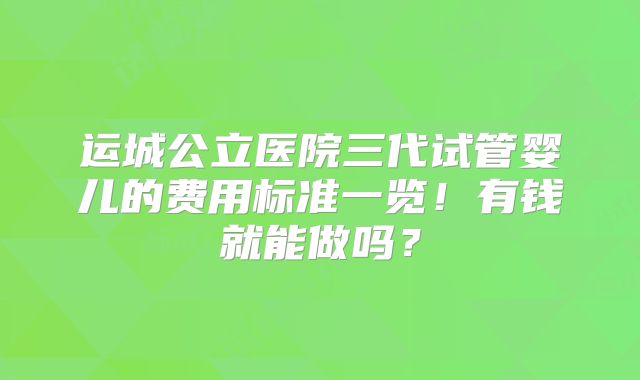 运城公立医院三代试管婴儿的费用标准一览！有钱就能做吗？