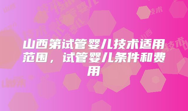 山西第试管婴儿技术适用范围，试管婴儿条件和费用