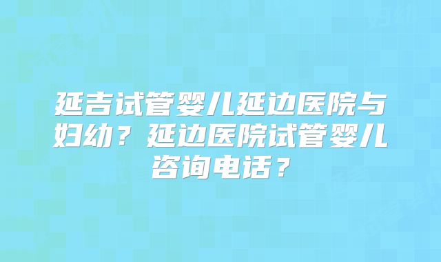 延吉试管婴儿延边医院与妇幼?延边医院试管婴儿咨询电话?