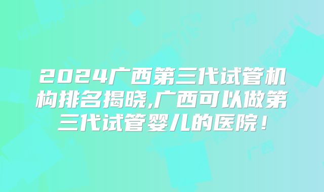 2024广西第三代试管机构排名揭晓,广西可以做第三代试管婴儿的医院！