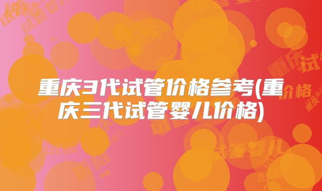 重庆3代试管价格参考(重庆三代试管婴儿价格)