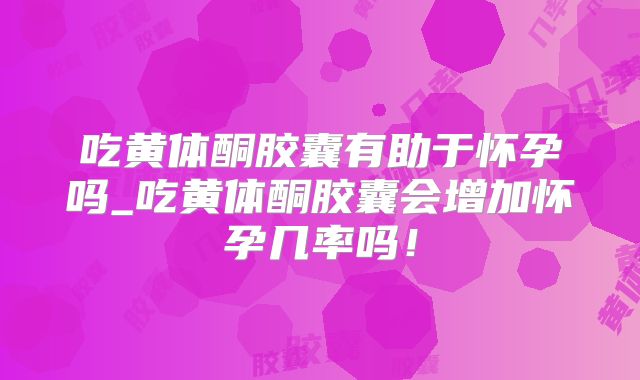 吃黄体酮胶囊有助于怀孕吗_吃黄体酮胶囊会增加怀孕几率吗！