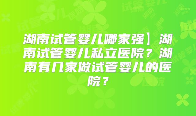 湖南试管婴儿哪家强】湖南试管婴儿私立医院?湖南有几家做试管婴儿的医院?