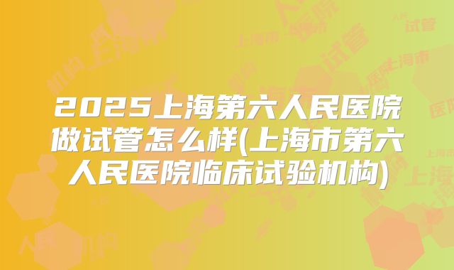 2025上海第六人民医院做试管怎么样(上海市第六人民医院临床试验机构)