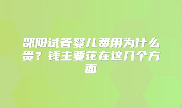 邵阳试管婴儿费用为什么贵?钱主要花在这几个方面