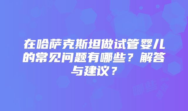 在哈萨克斯坦做试管婴儿的常见问题有哪些?解答与建议?