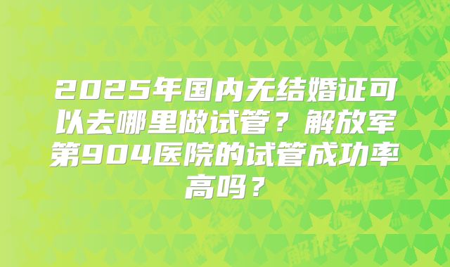 2025年国内无结婚证可以去哪里做试管？解放军第904医院的试管成功率高吗？