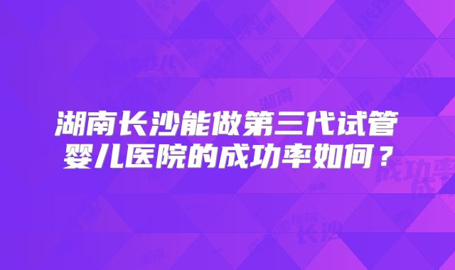 湖南长沙能做第三代试管婴儿医院的成功率如何?