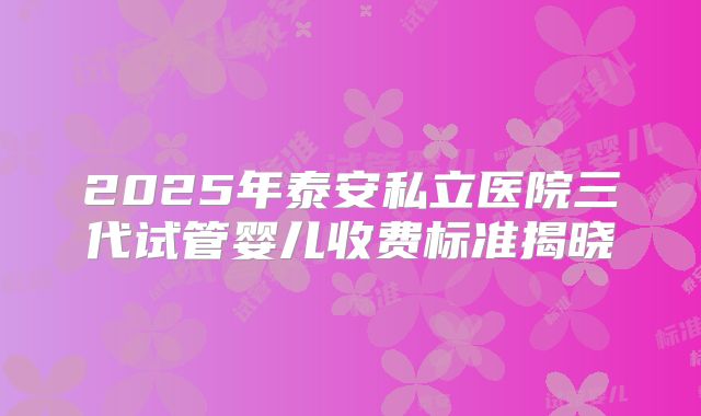 2025年泰安私立医院三代试管婴儿收费标准揭晓