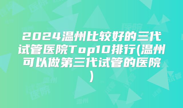 2024温州比较好的三代试管医院Top10排行(温州可以做第三代试管的医院)