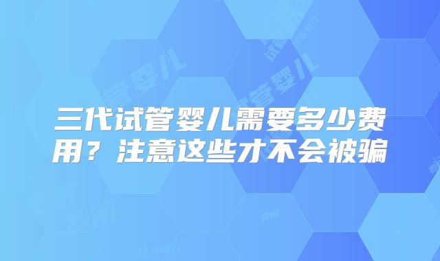 三代试管婴儿需要多少费用？注意这些才不会被骗