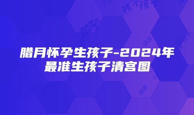 腊月怀孕生孩子-2024年最准生孩子清宫图