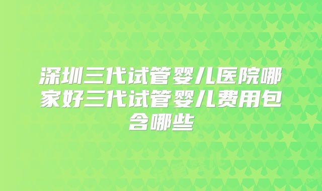 深圳三代试管婴儿医院哪家好三代试管婴儿费用包含哪些