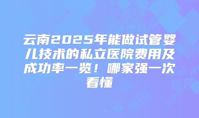 云南2025年能做试管婴儿技术的私立医院费用及成功率一览!哪家强一次看懂