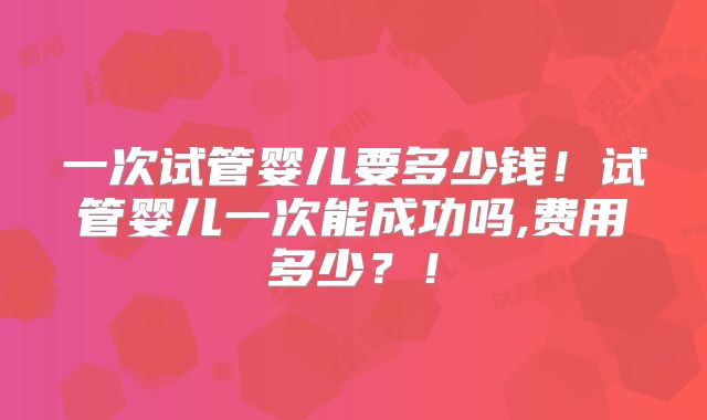 一次试管婴儿要多少钱！试管婴儿一次能成功吗,费用多少？！